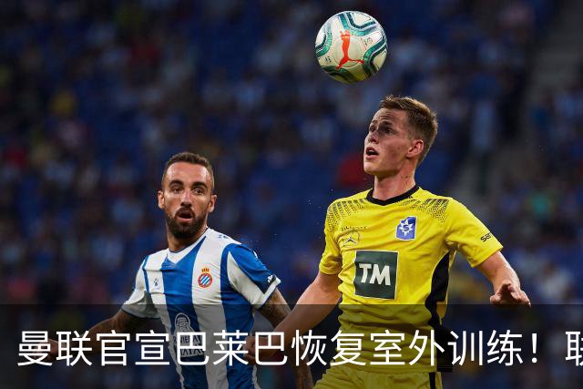 曼联官宣巴莱巴恢复室外训练！联赛杯卡里克将轮换，防线再临考验